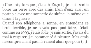 «Une fois, lorsque j'étais à Zagreb, je suis sortie boire un verre avec des amis. L'un d'eux avait un portable avec une sonnerie de sirène, la même que durant la guerre. 
Quand son téléphone a sonné, en entendant ce bruit terrible, je ne savais pas quoi faire, c'était comme en 1993, j'étais folle, je suis sortie, j'avais du mal à respirer, j'ai commencé à pleurer. Mes amis ne comprenaient pas, ils riaient alors que pour (...)