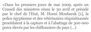 «Dans les premiers jours de mai 2009, après un Conseil des ministres réuni le 30 avril et présidé par le chef de l’Etat, M. Hosni Moubarak [1], la police égyptienne et des vétérinaires réquisitionnés procédaient à la capture et à l’abattage de 300 000 porcs élevés par les chiffonniers du pays (...)